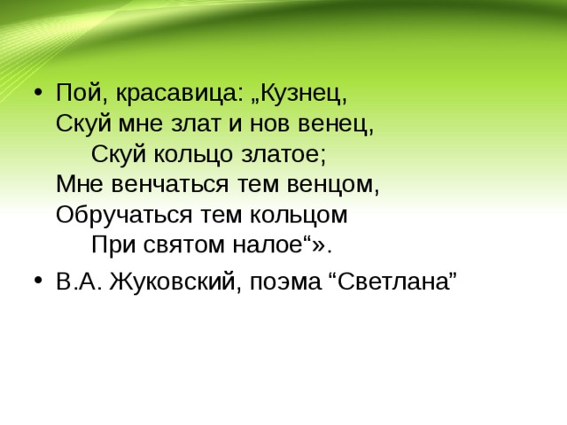 Пой, красавица: „Кузнец,  Скуй мне злат и нов венец,        Скуй кольцо златое;  Мне венчаться тем венцом,  Обручаться тем кольцом        При святом налое“». В.А. Жуковский, поэма “Светлана”  