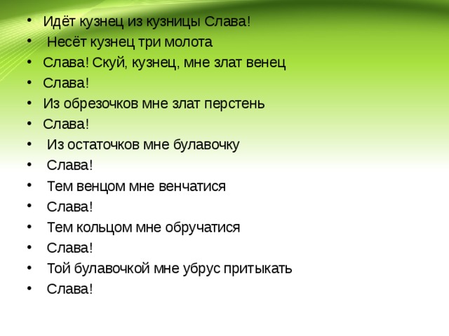 Идёт кузнец из кузницы Слава!  Несёт кузнец три молота Слава! Скуй, кузнец, мне злат венец Слава! Из обрезочков мне злат перстень Слава!  Из остаточков мне булавочку  Слава!  Тем венцом мне венчатися  Слава!  Тем кольцом мне обручатися  Слава!  Той булавочкой мне убрус притыкать  Слава!  