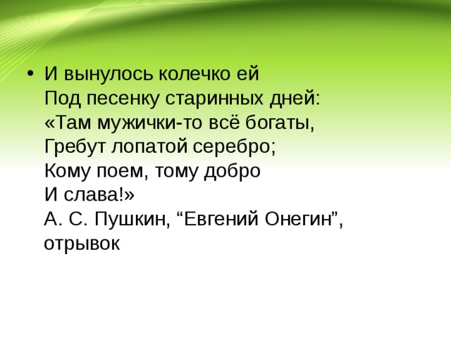 И вынулось колечко ей  Под песенку старинных дней:  «Там мужички-то всё богаты,  Гребут лопатой серебро;  Кому поем, тому добро  И слава!»  А. С. Пушкин, “Евгений Онегин”, отрывок  