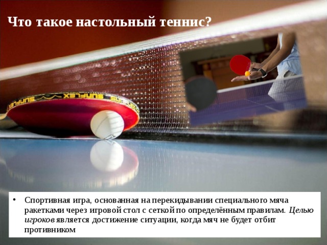 Что такое настольный теннис? Спортивная игра, основанная на перекидывании специального мяча ракетками через игровой стол с сеткой по определённым правилам. Целью игроков является достижение ситуации, когда мяч не будет отбит противником 