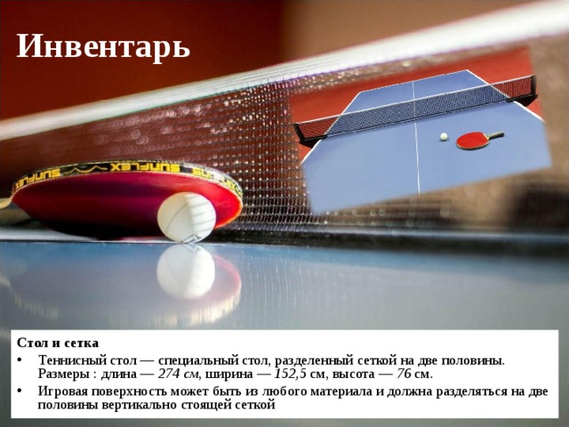 Инвентарь Стол и сетка Теннисный стол — специальный стол, разделенный сеткой на две половины. Размеры : длина — 274 см , ширина — 152,5  см, высота — 76  см. Игровая поверхность может быть из любого материала и должна разделяться на две половины вертикально стоящей сеткой  