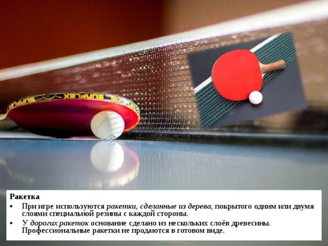 Ракетка При игре используются ракетки, сделанные из дерева , покрытого одним или двумя слоями специальной резины с каждой стороны. У дорогих ракеток основание сделано из нескольких слоёв древесины. Профессиональные ракетки не продаются в готовом виде. 