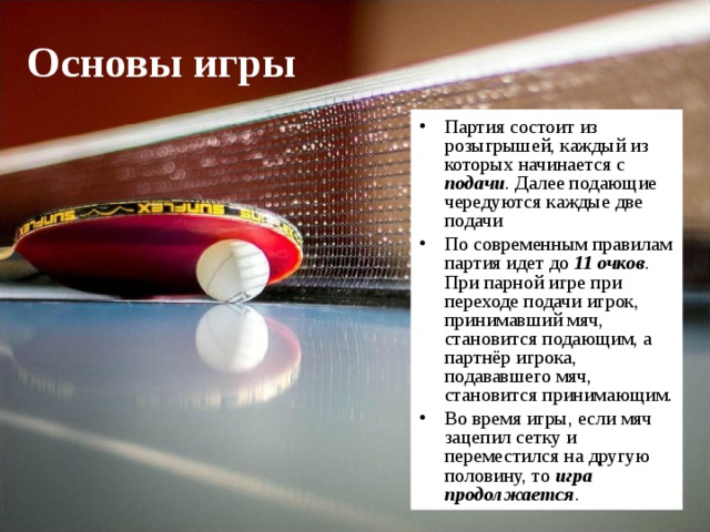 Основы игры Партия состоит из розыгрышей, каждый из которых начинается с подачи . Далее подающие чередуются каждые две подачи По современным правилам партия идет до 11 очков . При парной игре при переходе подачи игрок, принимавший мяч, становится подающим, а партнёр игрока, подававшего мяч, становится принимающим. Во время игры, если мяч зацепил сетку и переместился на другую половину, то игра  продолжается .  