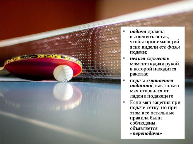 подача должна выполняться так, чтобы принимающий ясно видели все фазы подачи; нельзя скрывать момент подачи рукой, в которой находится ракетка; подача считается поданной , как только мяч оторвался от ладони подающего Если мяч зацепил при подаче сетку, но при этом все остальные правила были соблюдены, объявляется «переподача»  