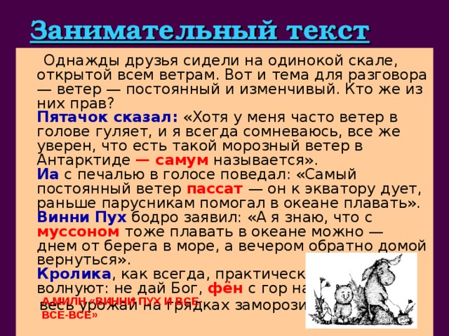 Занимательный текст  Однажды друзья сидели на одинокой скале, открытой всем ветрам. Вот и тема для разговора — ветер — постоянный и изменчивый. Кто же из них прав?  Пятачок сказал: «Хотя у меня часто ветер в голове гуляет, и я всегда сомневаюсь, все же уверен, что есть такой морозный ветер в Антарктиде — самум называется».  Иа с печалью в голосе поведал: «Самый постоянный ветер пассат  — он к экватору дует, раньше парусникам помогал в океане плавать».  Винни Пух бодро заявил: «А я знаю, что с муссоном  тоже плавать в океане можно — днем от берега в море, а вечером обратно домой вернуться».  Кролика , как всегда, практические вопросы волнуют: не дай Бог, фён  с гор начнет дуть,  весь урожай на грядках заморозит.    занимательный текст из известного произведения А.Милн 