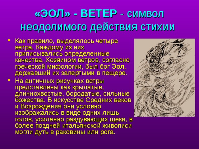 «ЭОЛ» - ВЕТЕР - символ неодолимого действия стихии  Как правило, выделялось четыре ветра. Каждому из них приписывались определенные качества. Хозяином ветров, согласно греческой мифологии, был бог Эол , державший их запертыми в пещере. На античных рисунках ветры представлены как крылатые, длиннохвостые, бородатые, сильные божества. В искусстве Средних веков и Возрождения они условно изображались в виде одних лишь голов, усиленно раздувающих щеки, в более поздней итальянской живописи могли дуть в раковины или рога. в старших классах в учебниках географии появляется понятие 