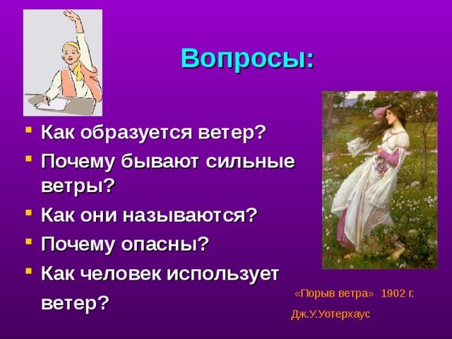 Вопросы: Как образуется ветер? Почему бывают сильные ветры? Как они называются? Почему опасны? Как человек использует  ветер?  проверка полученных знаний.  «Порыв ветра» 1902 г. Дж.У.Уотерхаус  