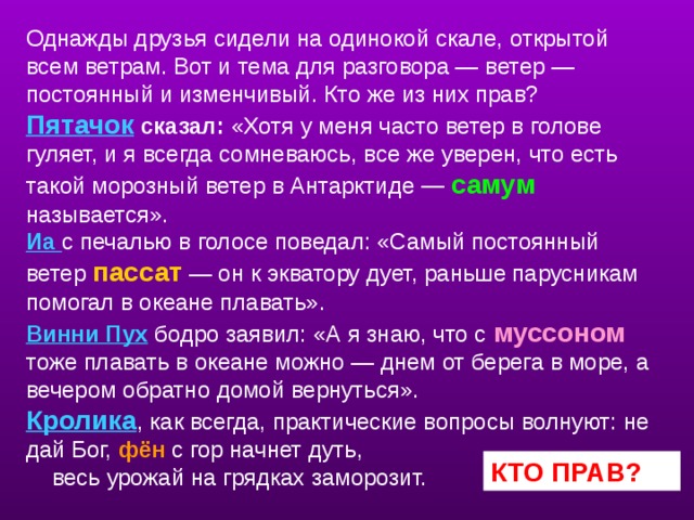 Однажды друзья сидели на одинокой скале, открытой всем ветрам. Вот и тема для разговора — ветер — постоянный и изменчивый. Кто же из них прав?  Пятачок сказал: «Хотя у меня часто ветер в голове гуляет, и я всегда сомневаюсь, все же уверен, что есть такой морозный ветер в Антарктиде — самум  называется».  Иа с печалью в голосе поведал: «Самый постоянный ветер пассат  — он к экватору дует, раньше парусникам помогал в океане плавать».  Винни Пух бодро заявил: «А я знаю, что с муссоном тоже плавать в океане можно — днем от берега в море, а вечером обратно домой вернуться».  Кролика , как всегда, практические вопросы волнуют: не дай Бог, фён  с гор начнет дуть,  весь урожай на грядках заморозит.   учитель снова возращается ко второму слайду и задает вопрос: кто прав? КТО ПРАВ?  