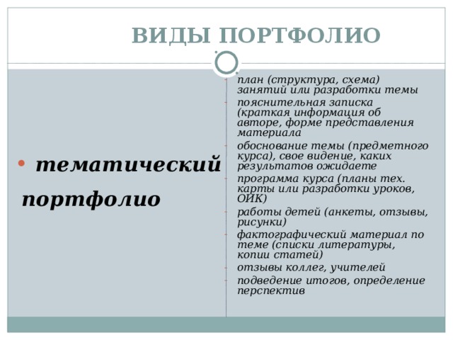 ВИДЫ ПОРТФОЛИО план (структура, схема) занятий или разработки темы пояснительная записка (краткая информация об авторе, форме представления материала обоснование темы (предметного курса), свое видение, каких результатов ожидаете программа курса (планы тех. карты или разработки уроков, ОИК) работы детей (анкеты, отзывы, рисунки) фактографический материал по теме (списки литературы, копии статей) отзывы коллег, учителей подведение итогов, определение перспектив  тематический портфолио   