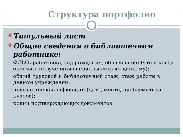  Структура портфолио Титульный лист Общие сведения о библиотечном работнике: Ф.И.О. работника, год рождения, образование (что и когда окончил, полученная специальность по диплому); общий трудовой и библиотечный стаж, стаж работы в данном учреждении; повышение квалификации (дата, место, проблематика курсов); копии подтверждающих документов 