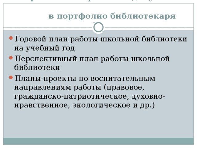  Перечень материалов и документов  в портфолио библиотекаря Годовой план работы школьной библиотеки на учебный год Перспективный план работы школьной библиотеки Планы-проекты по воспитательным направлениям работы (правовое, гражданско-патриотическое, духовно-нравственное, экологическое и др.) 