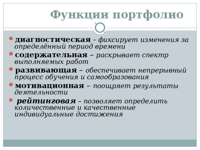  Функции портфолио диагностическая - фиксирует изменения за определённый период времени содержательная – раскрывает спектр выполняемых работ развивающая – обеспечивает непрерывный процесс обучения и самообразования мотивационная – поощряет результаты деятельности  рейтинговая – позволяет определить количественные и качественные индивидуальные достижения 