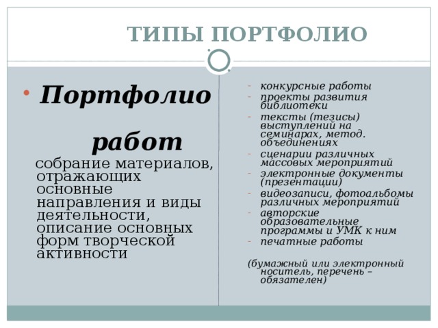  ТИПЫ  ПОРТФОЛИО  Портфолио конкурсные работы проекты развития библиотеки тексты (тезисы) выступлений на семинарах, метод. объединениях сценарии различных массовых мероприятий электронные документы (презентации) видеозаписи, фотоальбомы различных мероприятий авторские образовательные программы и УМК к ним печатные работы  работ  собрание материалов, отражающих основные направления и виды деятельности, описание основных форм творческой активности  (бумажный или электронный носитель, перечень – обязателен) 