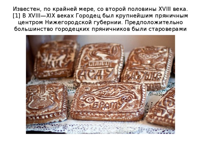 Известен, по крайней мере, со второй половины XVIII века.[1] В XVIII—XIX веках Городец был крупнейшим пряничным центром Нижегородской губернии. Предположительно большинство городецких пряничников были староверами 