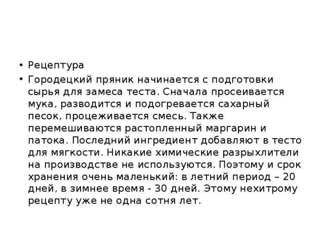 Рецептура Городецкий пряник начинается с подготовки сырья для замеса теста. Сначала просеивается мука, разводится и подогревается сахарный песок, процеживается смесь. Также перемешиваются растопленный маргарин и патока. Последний ингредиент добавляют в тесто для мягкости. Никакие химические разрыхлители на производстве не используются. Поэтому и срок хранения очень маленький: в летний период – 20 дней, в зимнее время - 30 дней. Этому нехитрому рецепту уже не одна сотня лет. 
