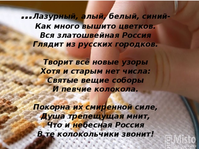 … Лазурный, алый, белый, синий-  Как много вышито цветков.  Вся златошвейная Россия  Глядит из русских городков.   Творит всё новые узоры  Хотя и старым нет числа:  Святые вещие соборы  И певчие колокола.   Покорна их смиренной силе,  Душа трепещущая мнит,  Что и небесная Россия  В те колокольчики звонит!   