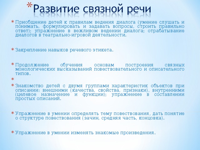 Приобщение детей к правилам ведения диалога (умение слушать и понимать, формулировать и задавать вопросы, строить правильно ответ); упражнение в вежливом ведении диалога; отрабатывание диалогов в театрально-игровой деятельности.  Закрепление навыков речевого этикета.  Продолжение обучения основам построения связных монологических высказываний повествовательного и описательного типов. Знакомство детей с двумя группами характеристик объектов при описании: внешними (качества, свойства, признаки), внутренними (целевое назначение и функции); упражнение в составлении простых описаний.  Упражнение в умении определять тему повествования, дать понятие о структуре повествования (зачин, средняя часть, концовка).  Упражнение в умении изменять знакомые произведения.  