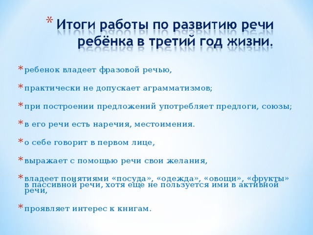 ребенок владеет фразовой речью, практически не допускает аграмматизмов; при построении предложений употребляет предлоги, союзы; в его речи есть наречия, местоимения. о себе говорит в первом лице, выражает с помощью речи свои желания, владеет понятиями «посуда», «одежда», «овощи», «фрукты» в пассивной речи, хотя еще не пользуется ими в активной речи, проявляет интерес к книгам. 