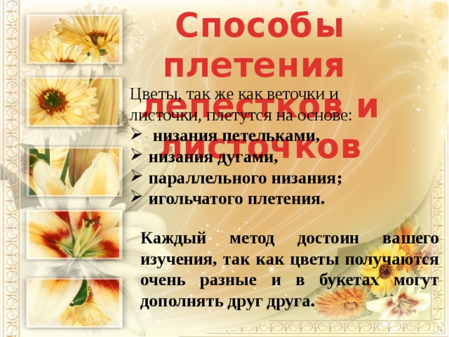 Способы плетения лепестков и листочков Цветы, так же как веточки и листочки, плетутся на основе:   низания петельками,  низания дугами,  параллельного низания;  игольчатого плетения. Каждый метод достоин вашего изучения, так как цветы получаются очень разные и в букетах могут дополнять друг друга. 