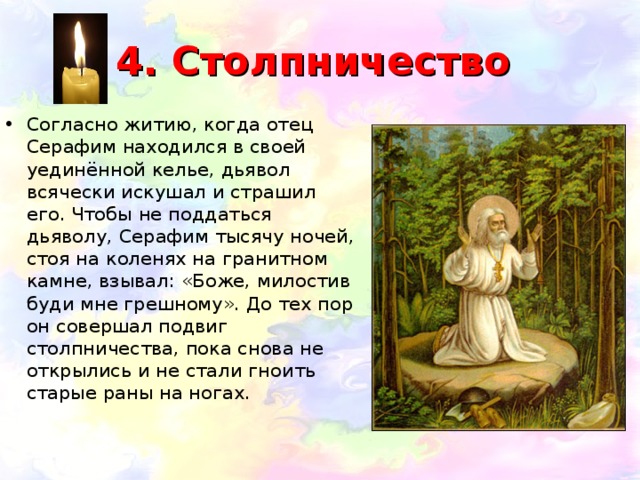 4. Столпничество Согласно житию, когда отец Серафим находился в своей уединённой келье, дьявол всячески искушал и страшил его. Чтобы не поддаться дьяволу, Серафим тысячу ночей, стоя на коленях на гранитном камне, взывал: «Боже, милостив буди мне грешному». До тех пор он совершал подвиг столпничества, пока снова не открылись и не стали гноить старые раны на ногах.  