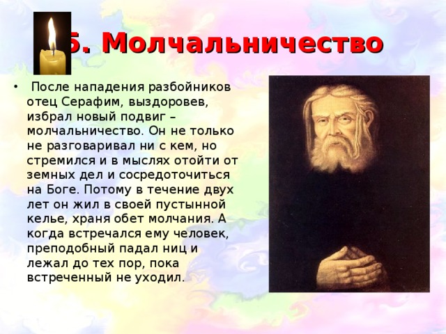 5. Молчальничество  После нападения разбойников отец Серафим, выздоровев, избрал новый подвиг – молчальничество. Он не только не разговаривал ни с кем, но стремился и в мыслях отойти от земных дел и сосредоточиться на Боге. Потому в течение двух лет он жил в своей пустынной келье, храня обет молчания. А когда встречался ему человек, преподобный падал ниц и лежал до тех пор, пока встреченный не уходил.      
