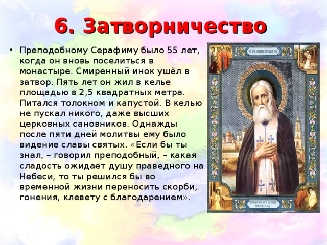 6. Затворничество Преподобному Серафиму было 55 лет, когда он вновь поселиться в монастыре. Смиренный инок ушёл в затвор. Пять лет он жил в келье площадью в 2,5 квадратных метра. Питался толокном и капустой. В келью не пускал никого, даже высших церковных сановников. Однажды после пяти дней молитвы ему было видение славы святых. «Если бы ты знал, – говорил преподобный, – какая сладость ожидает душу праведного на Небеси, то ты решился бы во временной жизни переносить скорби, гонения, клевету с благодарением». 
