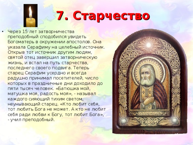 7. Старчество Через 15 лет затворничества преподобный сподобился увидеть Богоматерь в окружении апостолов. Она указала Серафиму на целебный источник. Открыв тот источник другим людям, святой отец завершил затворническую жизнь, и встал на путь старчества, последнего своего подвига. Теперь старец Серафим усердно и всегда радушно принимал посетителей, число которых в праздничные дни доходило до пяти тысяч человек. «Батюшка мой, матушка моя, радость моя», - называл каждого сияющий тихим светом, неунывающий старец. «Кто любит себя, тот любить Бога не может. А кто не любит себя ради любви к Богу, тот любит Бога», - учил преподобный. 