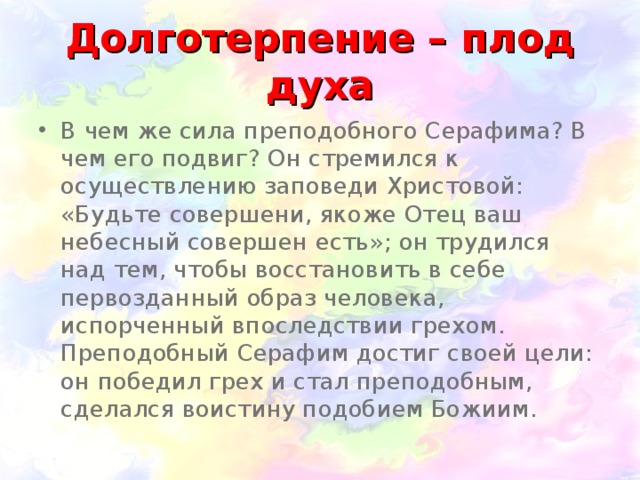 Долготерпение – плод духа В чем же сила преподобного Серафима? В чем его подвиг? Он стремился к осуществлению заповеди Христовой: «Будьте совершени, якоже Отец ваш небесный совершен есть»; он трудился над тем, чтобы восстановить в себе первозданный образ человека, испорченный впоследствии грехом. Преподобный Серафим достиг своей цели: он победил грех и стал преподобным, сделался воистину подобием Божиим.  