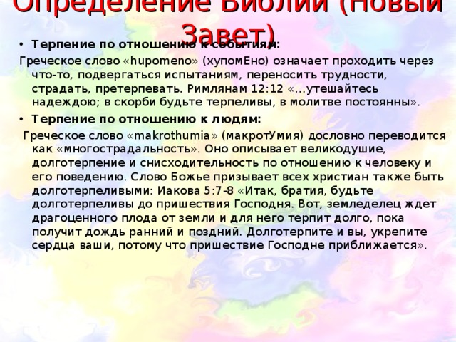 Определение Библии (Новый Завет) Терпение по отношению к событиям: Греческое слово «hupomеnо» (хупомЕно) означает проходить через что-то, подвергаться испытаниям, переносить трудности, страдать, претерпевать. Римлянам 12:12 «…утешайтесь надеждою; в скорби будьте терпеливы, в молитве постоянны». Терпение по отношению к людям:  Греческое слово «makrothumia» (макротУмия) дословно переводится как «многострадальность». Оно описывает великодушие, долготерпение и снисходительность по отношению к человеку и его поведению. Слово Божье призывает всех христиан также быть долготерпеливыми: Иакова 5:7-8 «Итак, братия, будьте долготерпеливы до пришествия Господня. Вот, земледелец ждет драгоценного плода от земли и для него терпит долго, пока получит дождь ранний и поздний. Долготерпите и вы, укрепите сердца ваши, потому что пришествие Господне приближается». 