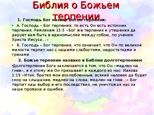 Библия о Божьем терпении  1. Господь Бог назван Богом терпения:  А. Господь – Бог терпения, то есть Он есть источник терпения. Римлянам 15:5 «Бог же терпения и утешения да дарует вам быть в единомыслии между собою, по учению Христа Иисуса…»  Б. Господь – Бог терпения, что означает, что Он по великой милости терпит нас с нашими слабостями, недостатками и грехами  2. Божье терпение названо в Библии долготерпением Долготерпение Бога заключается в том, что Он «медлен на гнев», и к этому же Он призывает и каждого из нас: Иакова 1:19 «Итак, братия мои возлюбленные, всякий человек да будет скор на слышание, медлен на слова, медлен на гнев…» Бог терпит наш выбор и его последствия, не уничтожая нас за наши промахи и ошибки. 