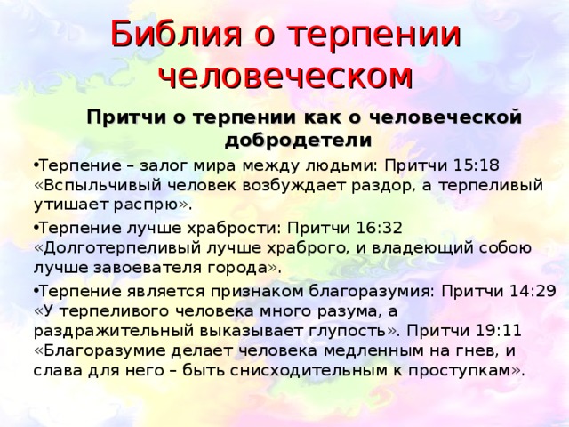 Библия о терпении человеческом  Притчи о терпении как о человеческой добродетели Терпение – залог мира между людьми: Притчи 15:18 «Вспыльчивый человек возбуждает раздор, а терпеливый утишает распрю». Терпение лучше храбрости: Притчи 16:32 «Долготерпеливый лучше храброго, и владеющий собою лучше завоевателя города». Терпение является признаком благоразумия: Притчи 14:29 «У терпеливого человека много разума, а раздражительный выказывает глупость». Притчи 19:11 «Благоразумие делает человека медленным на гнев, и слава для него – быть снисходительным к проступкам». 