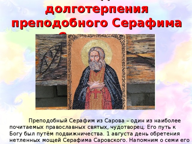 Семь подвигов долготерпения преподобного Серафима Саровского    Преподобный Серафим из Сарова – один из наиболее почитаемых православных святых, чудотворец. Его путь к Богу был путём подвижничества. 1 августа день обретения нетленных мощей Серафима Саровского. Напомним о семи его подвигах. 