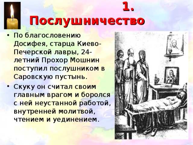  1. Послушничество По благословению Досифея, старца Киево-Печерской лавры, 24-летний Прохор Мошнин поступил послушником в Саровскую пустынь. Скуку он считал своим главным врагом и боролся с ней неустанной работой, внутренней молитвой, чтением и уединением. 
