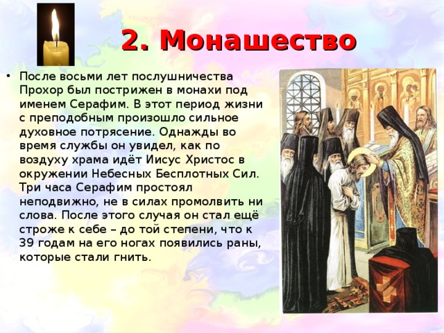  2. Монашество После восьми лет послушничества Прохор был пострижен в монахи под именем Серафим. В этот период жизни с преподобным произошло сильное духовное потрясение. Однажды во время службы он увидел, как по воздуху храма идёт Иисус Христос в окружении Небесных Бесплотных Сил. Три часа Серафим простоял неподвижно, не в силах промолвить ни слова. После этого случая он стал ещё строже к себе – до той степени, что к 39 годам на его ногах появились раны, которые стали гнить.   