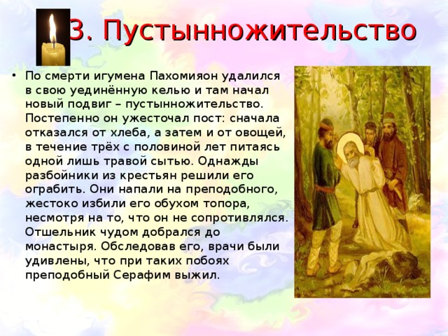 3. Пустынножительство По смерти игумена Пахомияон удалился в свою уединённую келью и там начал новый подвиг – пустынножительство. Постепенно он ужесточал пост: сначала отказался от хлеба, а затем и от овощей, в течение трёх с половиной лет питаясь одной лишь травой сытью. Однажды разбойники из крестьян решили его ограбить. Они напали на преподобного, жестоко избили его обухом топора, несмотря на то, что он не сопротивлялся. Отшельник чудом добрался до монастыря. Обследовав его, врачи были удивлены, что при таких побоях преподобный Серафим выжил.   