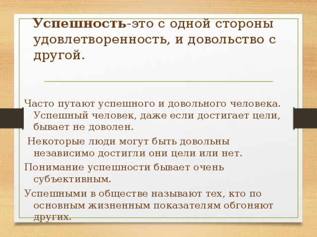  Успешность -это с одной стороны удовлетворенность, и довольство с другой. Часто путают успешного и довольного человека. Успешный человек, даже если достигает цели, бывает не доволен.  Некоторые люди могут быть довольны независимо достигли они цели или нет. Понимание успешности бывает очень субъективным. Успешными в обществе называют тех, кто по основным жизненным показателям обгоняют других. 