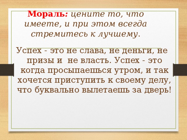 Мораль :  цените то, что имеете, и при этом всегда стремитесь к лучшему . Успех - это не слава, не деньги, не призы и не власть. Успех - это когда просыпаешься утром, и так хочется приступить к своему делу, что буквально вылетаешь за дверь! 