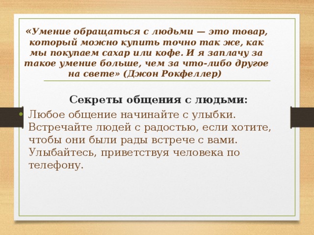 « Умение обращаться с людьми — это товар, который можно купить точно так же, как мы покупаем сахар или кофе. И я заплачу за такое умение больше, чем за что-либо другое на свете» (Джон Рокфеллер)     Секреты общения с людьми: Любое общение начинайте с улыбки. Встречайте людей с радостью, если хотите, чтобы они были рады встрече с вами. Улыбайтесь, приветствуя человека по телефону. 