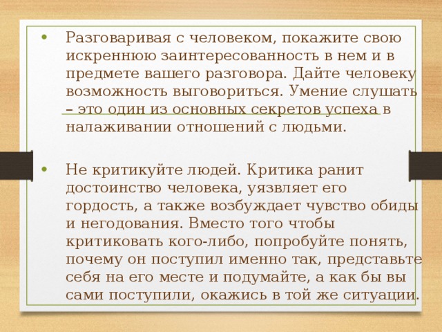 Разговаривая с человеком, покажите свою искреннюю заинтересованность в нем и в предмете вашего разговора. Дайте человеку возможность выговориться. Умение слушать – это один из основных секретов успеха в налаживании отношений с людьми. Не критикуйте людей. Критика ранит достоинство человека, уязвляет его гордость, а также возбуждает чувство обиды и негодования. Вместо того чтобы критиковать кого-либо, попробуйте понять, почему он поступил именно так, представьте себя на его месте и подумайте, а как бы вы сами поступили, окажись в той же ситуации. 