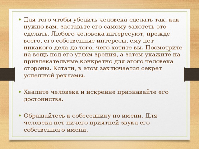 Для того чтобы убедить человека сделать так, как нужно вам, заставьте его самому захотеть это сделать. Любого человека интересуют, прежде всего, его собственные интересы, ему нет никакого дела до того, чего хотите вы. Посмотрите на вещь под его углом зрения, а затем укажите на привлекательные конкретно для этого человека стороны. Кстати, в этом заключается секрет успешной рекламы. Хвалите человека и искренне признавайте его достоинства. Обращайтесь к собеседнику по имени. Для человека нет ничего приятней звука его собственного имени. 