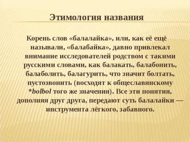 Этимология названия Корень слов «балалайка», или, как её ещё называли, «балабайка», давно привлекал внимание исследователей родством с такими русскими словами, как балакать, балабонить, балаболить, балагурить, что значит болтать, пустозвонить (восходят к общеславянскому * bolbol того же значения). Все эти понятия, дополняя друг друга, передают суть балалайки — инструмента лёгкого, забавного. 