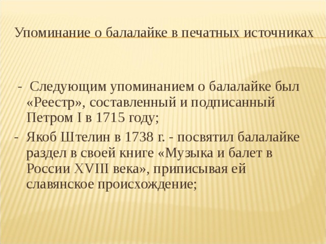 Упоминание о балалайке в печатных источниках  - Следующим упоминанием о балалайке был «Реестр», составленный и подписанный Петром I в 1715 году; - Якоб Штелин в 1738 г. - посвятил балалайке раздел в своей книге «Музыка и балет в России XVIII века», приписывая ей славянское происхождение; 