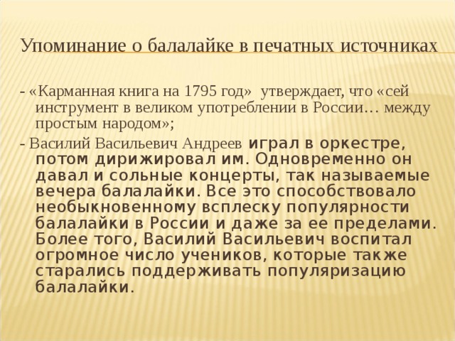 Упоминание о балалайке в печатных источниках - «Карманная книга на 1795 год» утверждает, что «сей инструмент в великом употреблении в России… между простым народом»; - Василий Васильевич Андреев играл в оркестре, потом дирижировал им. Одновременно он давал и сольные концерты, так называемые вечера балалайки. Все это способствовало необыкновенному всплеску популярности балалайки в России и даже за ее пределами. Более того, Василий Васильевич воспитал огромное число учеников, которые также старались поддерживать популяризацию балалайки. 