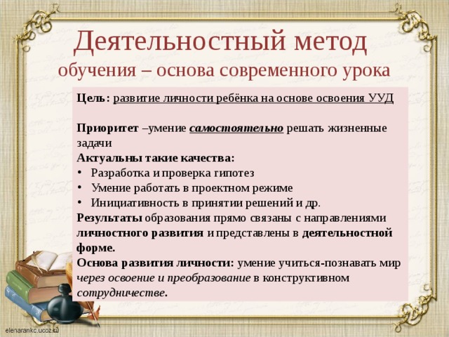 Деятельностный метод обучения – основа современного урока Цель: развитие личности ребёнка на основе освоения УУД  Приоритет –умение самостоятельно решать жизненные задачи Актуальны такие качества: Разработка и проверка гипотез Умение работать в проектном режиме Инициативность в принятии решений и др. Результаты образования прямо связаны с направлениями личностного развития и представлены в деятельностной форме. Основа развития личности: умение учиться-познавать мир через освоение и преобразование в конструктивном сотрудничестве . 
