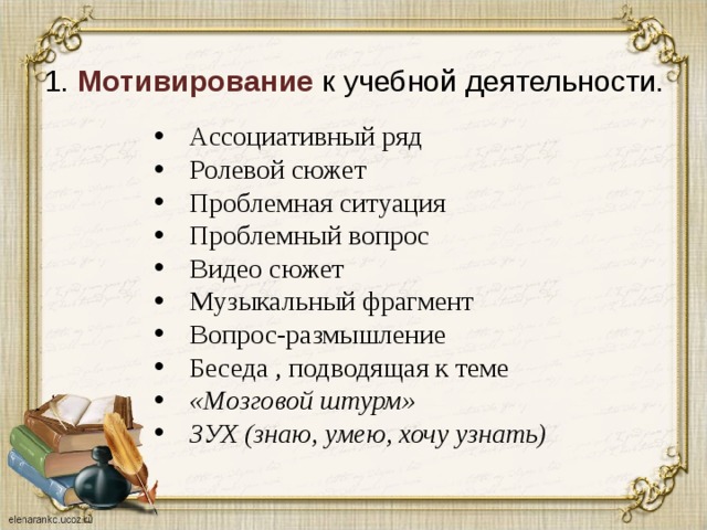 1.  Мотивирование  к учебной деятельности.   Ассоциативный ряд Ролевой сюжет  Проблемная ситуация  Проблемный вопрос  Видео сюжет  Музыкальный фрагмент Вопрос-размышление Беседа , подводящая к теме «Мозговой штурм»  ЗУХ (знаю, умею, хочу узнать)      