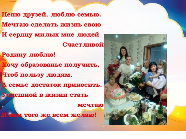 Ценю друзей, люблю семью. Мечтаю сделать жизнь свою И сердцу милых мне людей Счастливой. Родину люблю! Хочу образованье получить, Чтоб пользу людям, А семье достаток приносить. Успешной в жизни стать мечтаю, И вам того же всем желаю! 