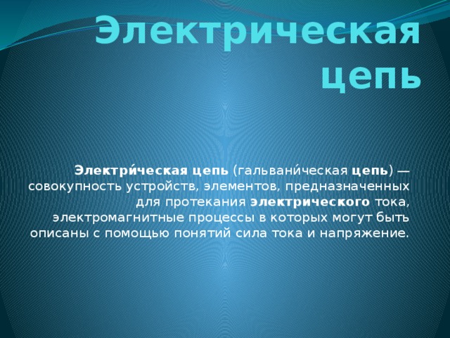 Электрическая цепь Электри́ческая   цепь  (гальвани́ческая  цепь ) — совокупность устройств, элементов, предназначенных для протекания  электрического  тока, электромагнитные процессы в которых могут быть описаны с помощью понятий сила тока и напряжение. 