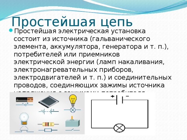 Простейшая цепь Простейшая электрическая установка состоит из источника (гальванического элемента, аккумулятора, генератора и т. п.), потребителей или приемников электрической энергии (ламп накаливания, электронагревательных приборов, электродвигателей и т. п.) и соединительных проводов, соединяющих зажимы источника напряжения с зажимами потребителя. 