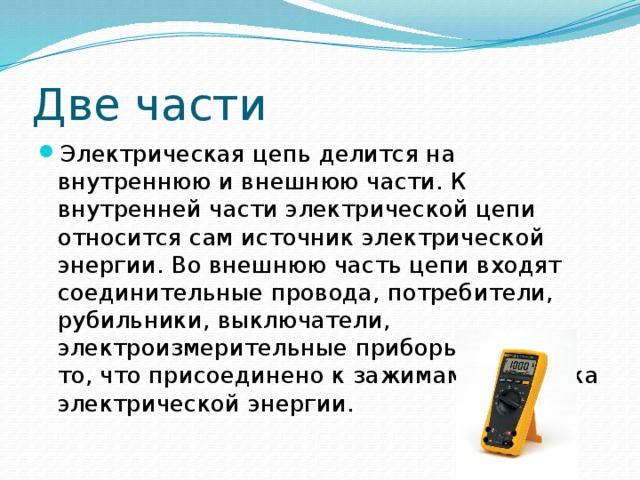 Две части Электрическая цепь делится на внутреннюю и внешнюю части. К внутренней части электрической цепи относится сам источник электрической энергии. Во внешнюю часть цепи входят соединительные провода, потребители, рубильники, выключатели, электроизмерительные приборы, т. е. все то, что присоединено к зажимам источника электрической энергии.  