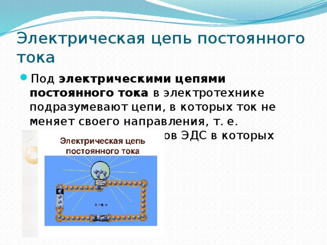 Электрическая цепь постоянного тока Под  электрическими цепями постоянного тока  в электротехнике подразумевают цепи, в которых ток не меняет своего направления, т. е. полярность источников ЭДС в которых постоянна.  